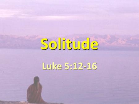 Solitude Luke 5:12-16. JESUS NEEDED SOLITUDE. WE NEED SOLITUDE.