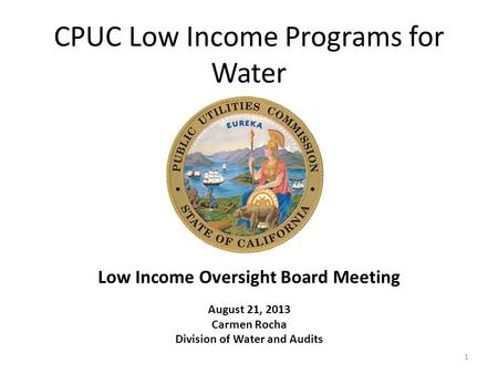 CPUC Low Income Programs for Water Low Income Oversight Board Meeting August 21, 2013 Carmen Rocha Division of Water and Audits 1.