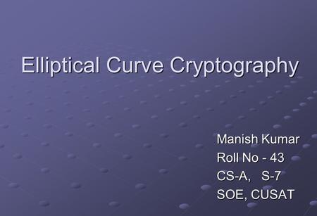 Elliptical Curve Cryptography Manish Kumar Roll No - 43 CS-A, S-7 SOE, CUSAT.