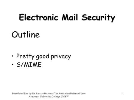 1 Electronic Mail Security Outline Pretty good privacy S/MIME Based on slides by Dr. Lawrie Brown of the Australian Defence Force Academy, University College,