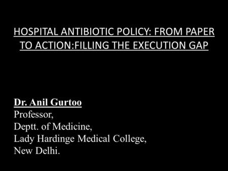 HOSPITAL ANTIBIOTIC POLICY: FROM PAPER TO ACTION:FILLING THE EXECUTION GAP Dr. Anil Gurtoo Professor, Deptt. of Medicine, Lady Hardinge Medical College,