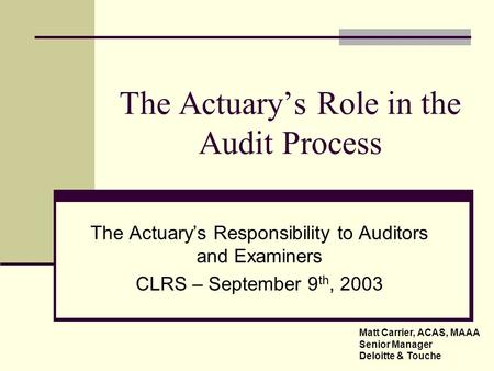 The Actuary’s Role in the Audit Process The Actuary’s Responsibility to Auditors and Examiners CLRS – September 9 th, 2003 Matt Carrier, ACAS, MAAA Senior.