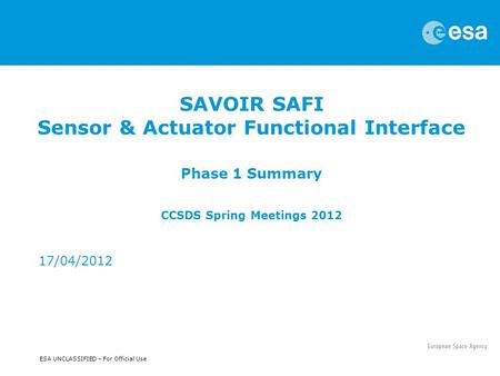 ESA UNCLASSIFIED – For Official Use SAVOIR SAFI Sensor & Actuator Functional Interface Phase 1 Summary CCSDS Spring Meetings 2012 17/04/2012.