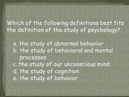 Which of the following definitions best fits the definition of the study of psychology? a. the study of abnormal behavior b. the study of behavioral and.