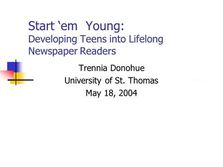 Start ‘em Young: Developing Teens into Lifelong Newspaper Readers Trennia Donohue University of St. Thomas May 18, 2004.