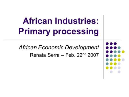 African Industries: Primary processing African Economic Development Renata Serra – Feb. 22 nd 2007.