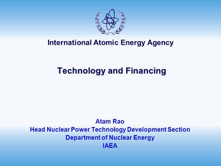 International Atomic Energy Agency Technology and Financing Technology and Financing Atam Rao Head Nuclear Power Technology Development Section Department.