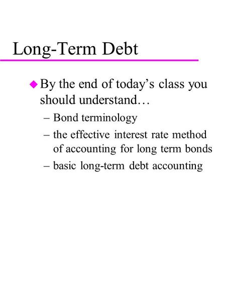 Long-Term Debt u By the end of today’s class you should understand… –Bond terminology –the effective interest rate method of accounting for long term bonds.