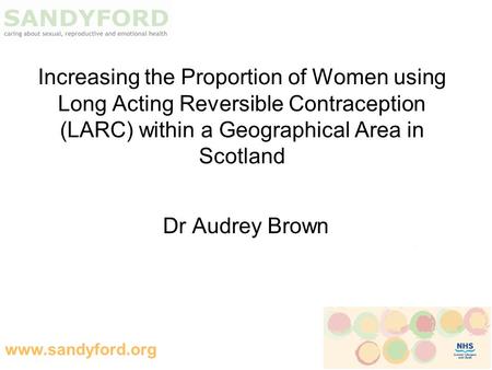 Www.sandyford.org Increasing the Proportion of Women using Long Acting Reversible Contraception (LARC) within a Geographical Area in Scotland Dr Audrey.