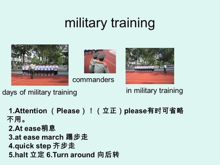 Military training 1.Attention （ Please ）！（立正） please 有时可省略 不用。 2.At ease 稍息 3.at ease march 蹋步走 4.quick step 齐步走 5.halt 立定 6.Turn around 向后转 commanders.