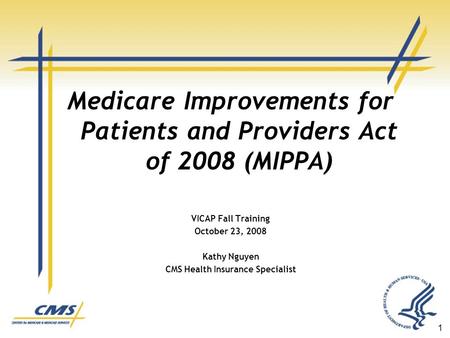 1 Medicare Improvements for Patients and Providers Act of 2008 (MIPPA) VICAP Fall Training October 23, 2008 Kathy Nguyen CMS Health Insurance Specialist.