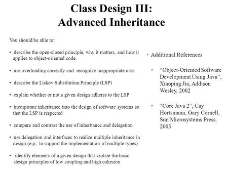 Class Design III: Advanced Inheritance Additional References “Object-Oriented Software Development Using Java”, Xiaoping Jia, Addison Wesley, 2002 “Core.