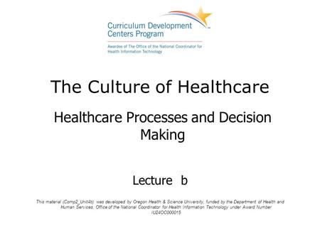 The Culture of Healthcare Healthcare Processes and Decision Making Lecture b This material (Comp2_Unit4b) was developed by Oregon Health & Science University,