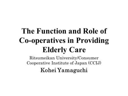 The Function and Role of Co-operatives in Providing Elderly Care Ritsumeikan University/Consumer Cooperative Institute of Japan (CCIJ) Kohei Yamaguchi.