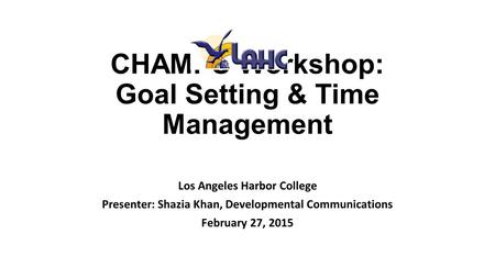 CHAMPS Workshop: Goal Setting & Time Management Los Angeles Harbor College Presenter: Shazia Khan, Developmental Communications February 27, 2015.