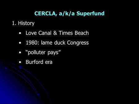 CERCLA, a/k/a Superfund 1. History Love Canal & Times Beach 1980: lame duck Congress “polluter pays” Burford era.