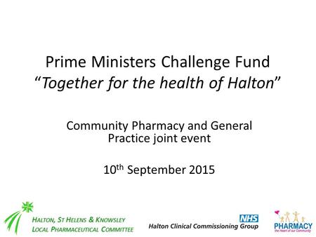 Prime Ministers Challenge Fund “Together for the health of Halton” Community Pharmacy and General Practice joint event 10 th September 2015 H ALTON, S.