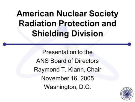 American Nuclear Society Radiation Protection and Shielding Division Presentation to the ANS Board of Directors Raymond T. Klann, Chair November 16, 2005.