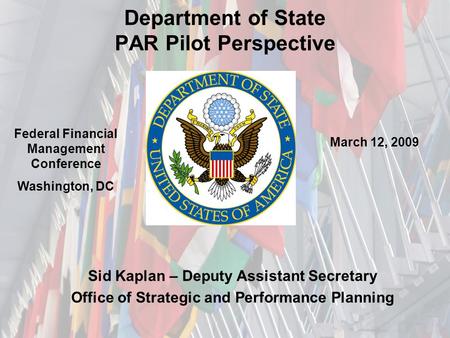 Department of State PAR Pilot Perspective Sid Kaplan – Deputy Assistant Secretary Office of Strategic and Performance Planning Federal Financial Management.