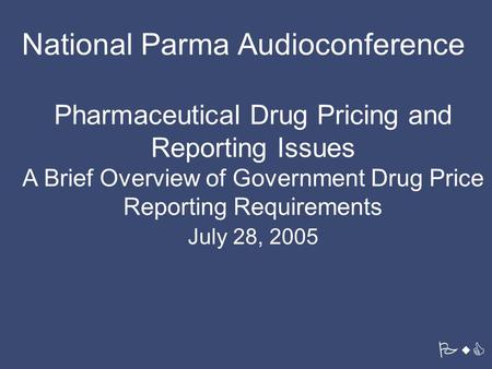 PwC Pharmaceutical Drug Pricing and Reporting Issues A Brief Overview of Government Drug Price Reporting Requirements July 28, 2005 National Parma Audioconference.