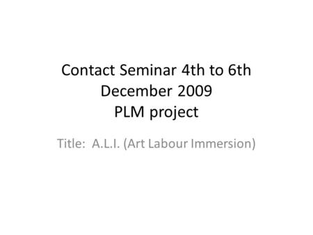 Contact Seminar 4th to 6th December 2009 PLM project Title: A.L.I. (Art Labour Immersion)