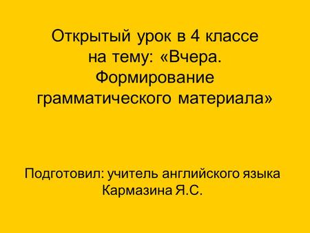 Открытый урок в 4 классе на тему: «Вчера. Формирование грамматического материала» Подготовил: учитель английского языка Кармазина Я.С.