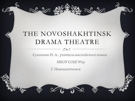 THE NOVOSHAKHTINSK DRAMA THEATRE Сухинина Н. А., учитель английского языка МБОУ СОШ №25 Г. Новошахтинск.