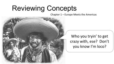 Reviewing Concepts Chapter 1 – Europe Meets the Americas Who you tryin’ to get crazy with, ese? Don’t you know I’m loco?