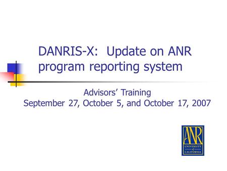 DANRIS-X: Update on ANR program reporting system Advisors’ Training September 27, October 5, and October 17, 2007.