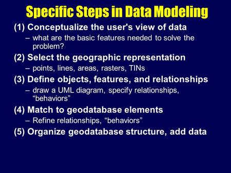 Specific Steps in Data Modeling (1) Conceptualize the user's view of data –what are the basic features needed to solve the problem? (2) Select the geographic.