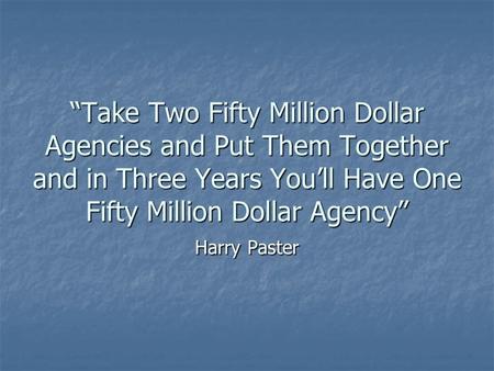 “Take Two Fifty Million Dollar Agencies and Put Them Together and in Three Years You’ll Have One Fifty Million Dollar Agency” Harry Paster.