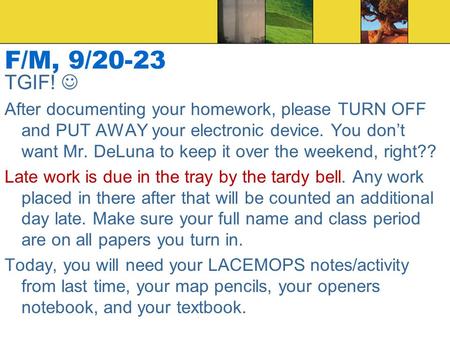 F/M, 9/20-23 TGIF! After documenting your homework, please TURN OFF and PUT AWAY your electronic device. You don’t want Mr. DeLuna to keep it over the.