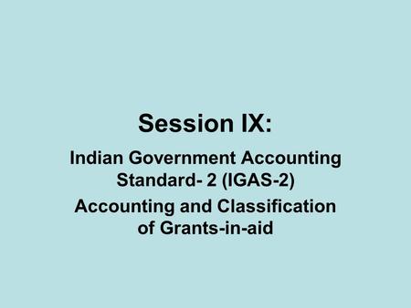 Session IX: Indian Government Accounting Standard- 2 (IGAS-2) Accounting and Classification of Grants-in-aid.