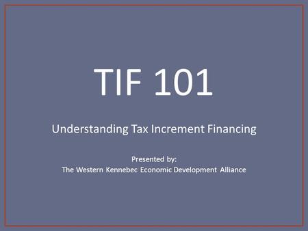 TIF 101 Understanding Tax Increment Financing Presented by: The Western Kennebec Economic Development Alliance.