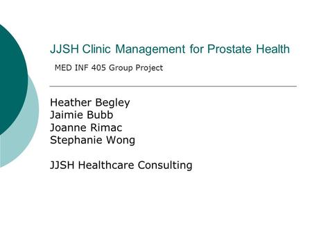 JJSH Clinic Management for Prostate Health Heather Begley Jaimie Bubb Joanne Rimac Stephanie Wong JJSH Healthcare Consulting MED INF 405 Group Project.