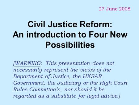 Civil Justice Reform: An introduction to Four New Possibilities 27 June 2008 [WARNING: This presentation does not necessarily represent the views of the.