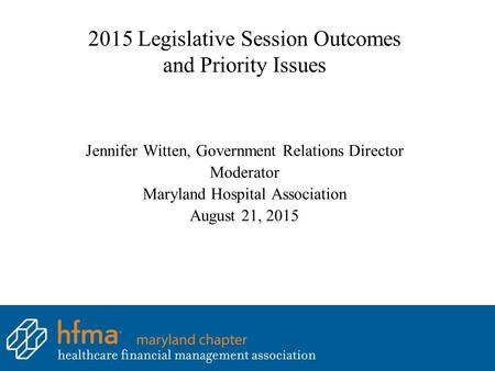 2015 Legislative Session Outcomes and Priority Issues Jennifer Witten, Government Relations Director Moderator Maryland Hospital Association August 21,