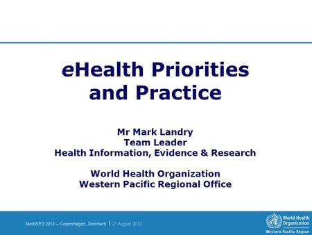 MedINFO 2013 – Copenhagen, Denmark | 21 August 2013 eHealth Priorities and Practice Mr Mark Landry Team Leader Health Information, Evidence & Research.