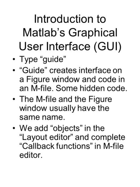 Introduction to Matlab’s Graphical User Interface (GUI) Type “guide” “Guide” creates interface on a Figure window and code in an M-file. Some hidden code.