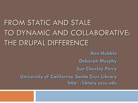 FROM STATIC AND STALE TO DYNAMIC AND COLLABORATIVE: THE DRUPAL DIFFERENCE Ann Hubble Deborah Murphy Sue Chesley Perry University of California, Santa Cruz.