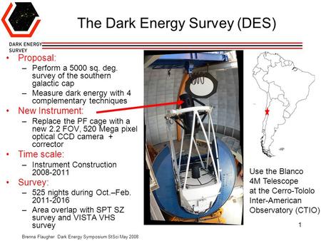 Brenna Flaugher Dark Energy Symposium StSci May 2008 1 The Dark Energy Survey (DES) Proposal: –Perform a 5000 sq. deg. survey of the southern galactic.