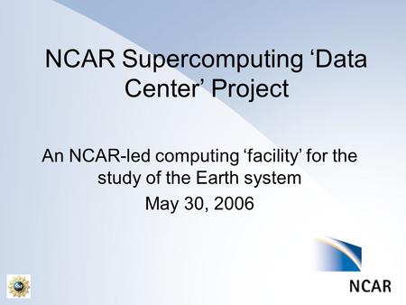 NCAR Supercomputing ‘Data Center’ Project An NCAR-led computing ‘facility’ for the study of the Earth system May 30, 2006.