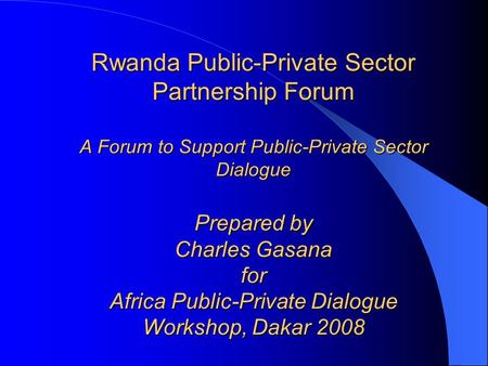 Rwanda Public-Private Sector Partnership Forum A Forum to Support Public-Private Sector Dialogue Prepared by Charles Gasana for Africa Public-Private Dialogue.