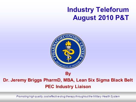 Promoting high quality, cost effective drug therapy throughout the Military Health System Industry Teleforum August 2010 P&T By Dr. Jeremy Briggs PharmD,