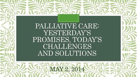 PALLIATIVE CARE: YESTERDAY’S PROMISES, TODAY’S CHALLENGES AND SOLUTIONS MAY 2, 2014.