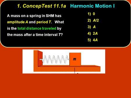 1. ConcepTest 11.1a 1. ConcepTest 11.1a Harmonic Motion I 1) 0 2) A/2 3) A 4) 2A 5) 4A A mass on a spring in SHM has amplitude A and period T. What is.