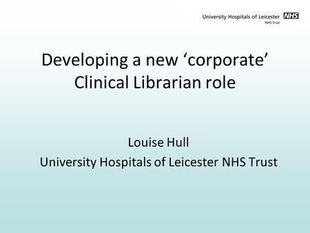 Developing a new ‘corporate’ Clinical Librarian role Louise Hull University Hospitals of Leicester NHS Trust.