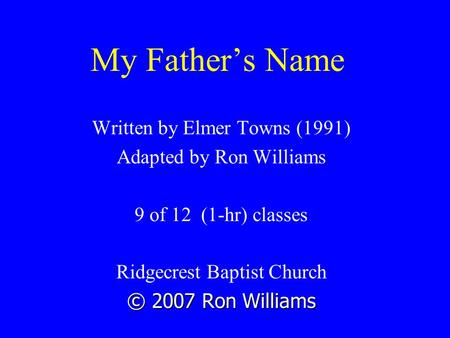 My Father’s Name Written by Elmer Towns (1991) Adapted by Ron Williams 9 of 12 (1-hr) classes Ridgecrest Baptist Church © 2007 Ron Williams.