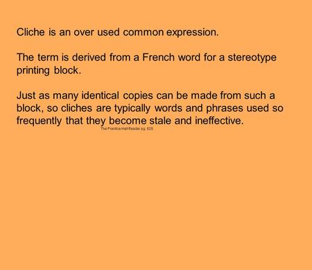 Cliche is an over used common expression. The term is derived from a French word for a stereotype printing block. Just as many identical copies can be.