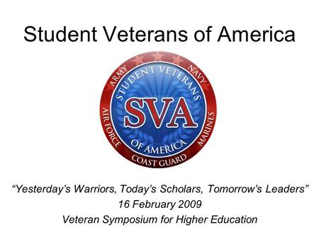 Student Veterans of America “Yesterday’s Warriors, Today’s Scholars, Tomorrow’s Leaders” 16 February 2009 Veteran Symposium for Higher Education.